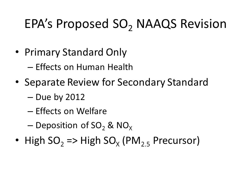 EPAs Proposed SO 2 NAAQS Revision Primary Standard Only – Effects on Human Health Separate Review for Secondary Standard – Due by 2012 – Effects on Welfare – Deposition of SO 2 & NO X High SO 2 => High SO X (PM 2.5 Precursor)