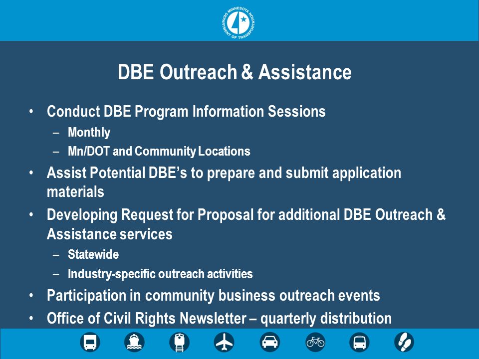 DBE Outreach & Assistance Conduct DBE Program Information Sessions – Monthly – Mn/DOT and Community Locations Assist Potential DBEs to prepare and submit application materials Developing Request for Proposal for additional DBE Outreach & Assistance services – Statewide – Industry-specific outreach activities Participation in community business outreach events Office of Civil Rights Newsletter – quarterly distribution