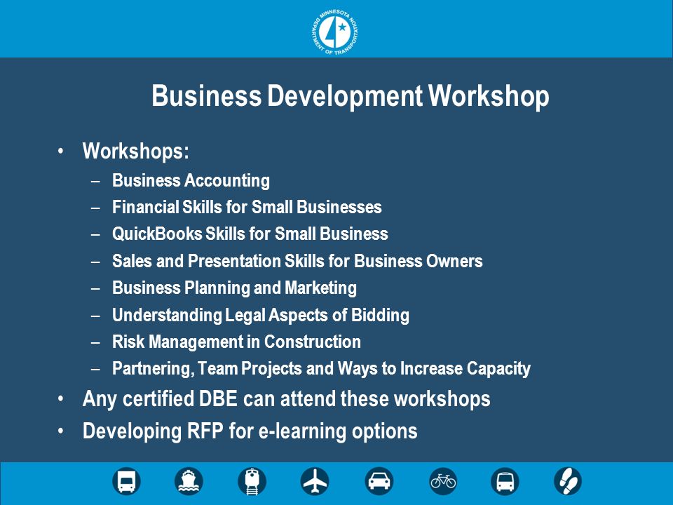 Business Development Workshop Workshops: – Business Accounting – Financial Skills for Small Businesses – QuickBooks Skills for Small Business – Sales and Presentation Skills for Business Owners – Business Planning and Marketing – Understanding Legal Aspects of Bidding – Risk Management in Construction – Partnering, Team Projects and Ways to Increase Capacity Any certified DBE can attend these workshops Developing RFP for e-learning options