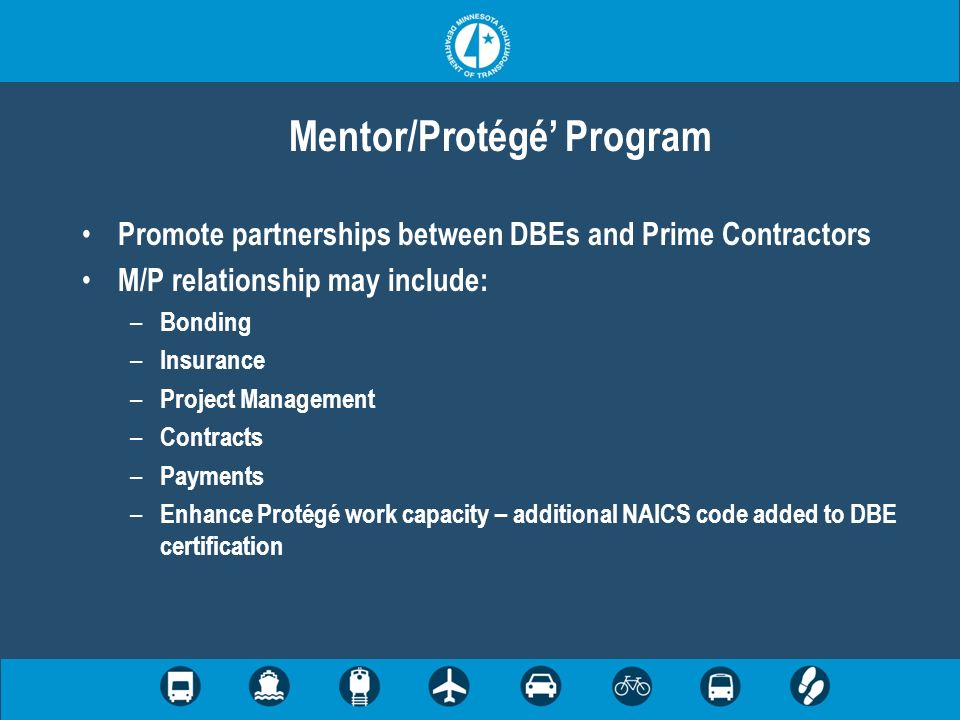 Mentor/Protégé Program Promote partnerships between DBEs and Prime Contractors M/P relationship may include: – Bonding – Insurance – Project Management – Contracts – Payments – Enhance Protégé work capacity – additional NAICS code added to DBE certification
