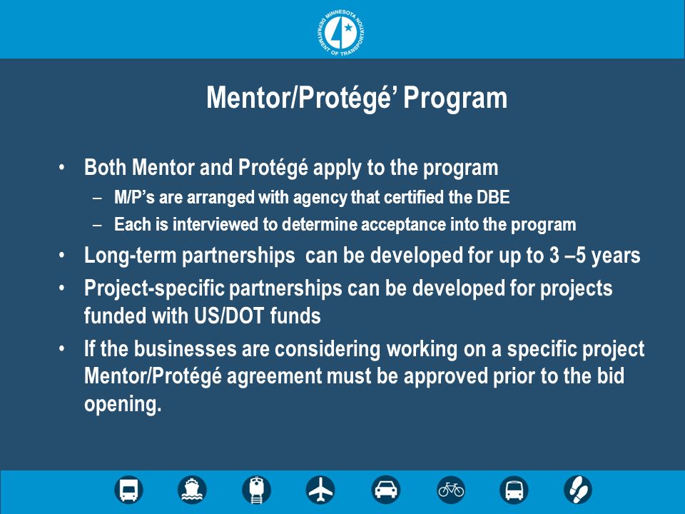 Mentor/Protégé Program Both Mentor and Protégé apply to the program – M/Ps are arranged with agency that certified the DBE – Each is interviewed to determine acceptance into the program Long-term partnerships can be developed for up to 3 –5 years Project-specific partnerships can be developed for projects funded with US/DOT funds If the businesses are considering working on a specific project Mentor/Protégé agreement must be approved prior to the bid opening.