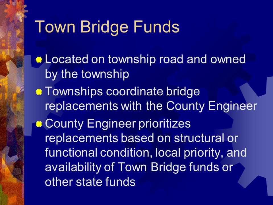 Town Bridge Funds Located on township road and owned by the township Townships coordinate bridge replacements with the County Engineer County Engineer prioritizes replacements based on structural or functional condition, local priority, and availability of Town Bridge funds or other state funds