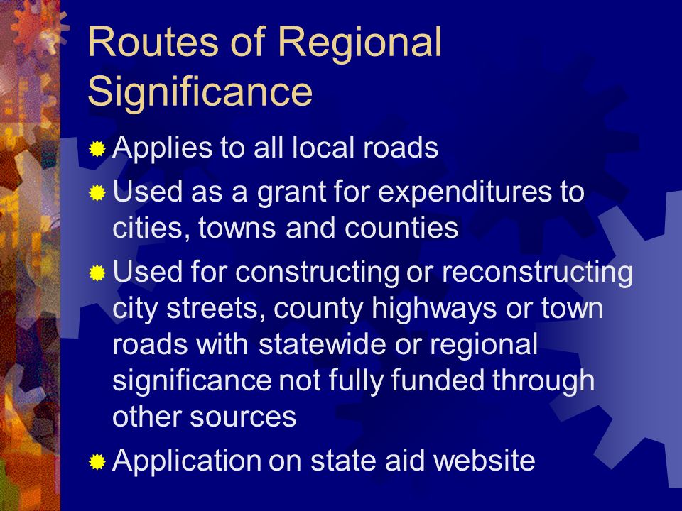 Routes of Regional Significance Applies to all local roads Used as a grant for expenditures to cities, towns and counties Used for constructing or reconstructing city streets, county highways or town roads with statewide or regional significance not fully funded through other sources Application on state aid website