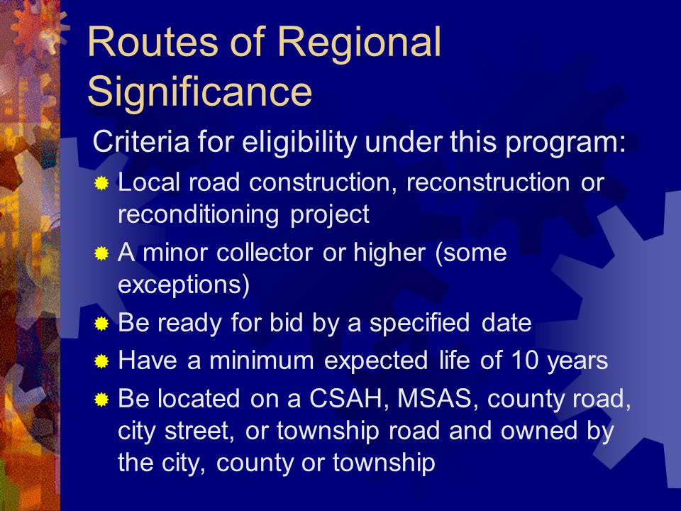 Routes of Regional Significance Criteria for eligibility under this program: Local road construction, reconstruction or reconditioning project A minor collector or higher (some exceptions) Be ready for bid by a specified date Have a minimum expected life of 10 years Be located on a CSAH, MSAS, county road, city street, or township road and owned by the city, county or township
