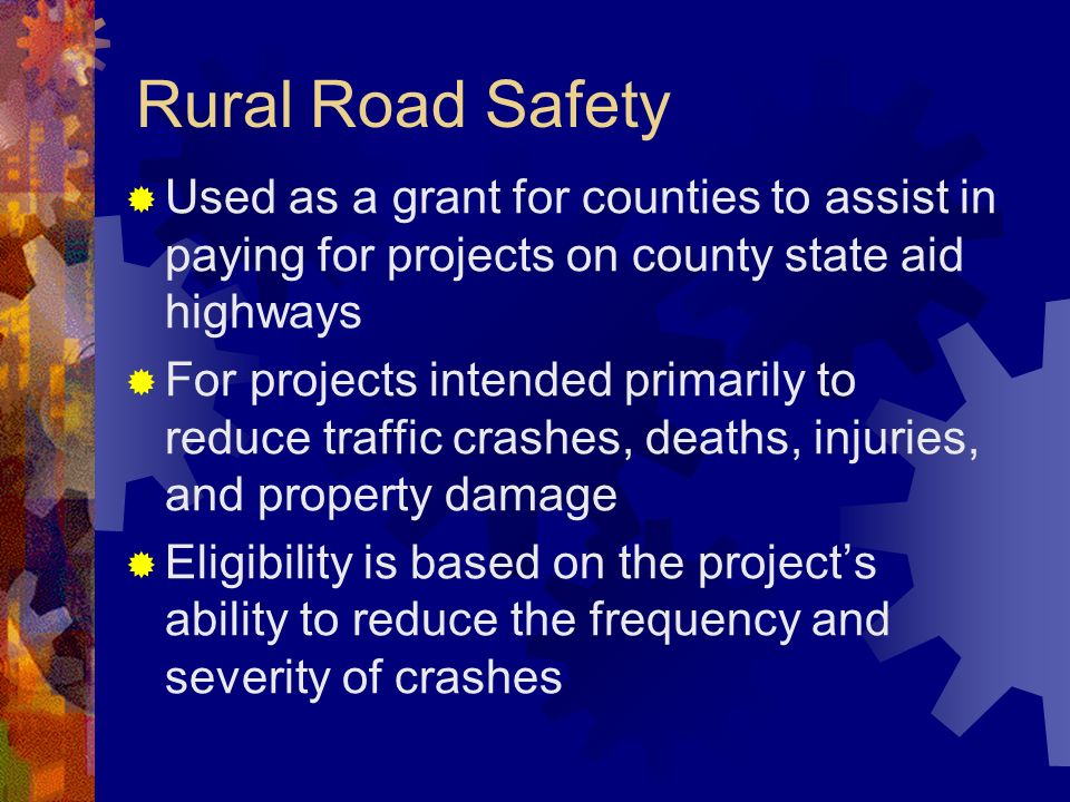 Rural Road Safety Used as a grant for counties to assist in paying for projects on county state aid highways For projects intended primarily to reduce traffic crashes, deaths, injuries, and property damage Eligibility is based on the projects ability to reduce the frequency and severity of crashes