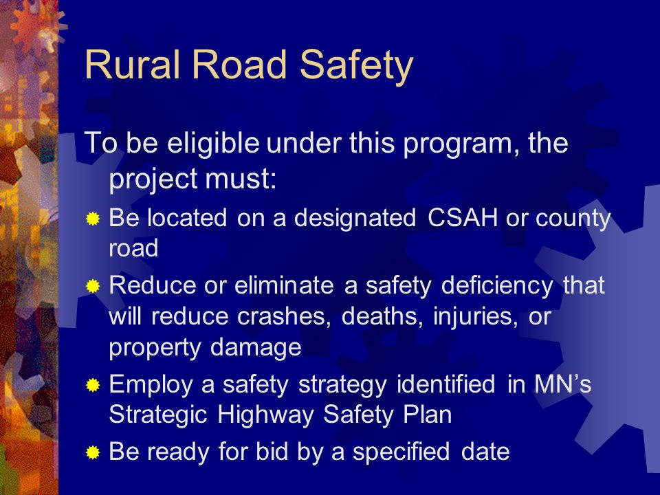 Rural Road Safety To be eligible under this program, the project must: Be located on a designated CSAH or county road Reduce or eliminate a safety deficiency that will reduce crashes, deaths, injuries, or property damage Employ a safety strategy identified in MNs Strategic Highway Safety Plan Be ready for bid by a specified date