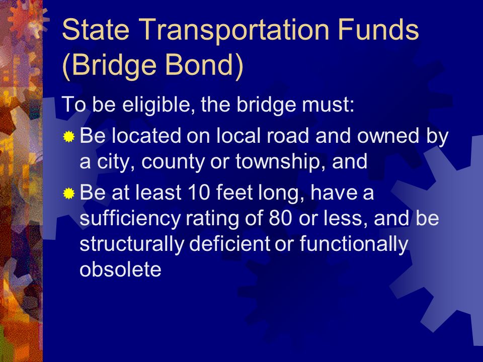 State Transportation Funds (Bridge Bond) To be eligible, the bridge must: Be located on local road and owned by a city, county or township, and Be at least 10 feet long, have a sufficiency rating of 80 or less, and be structurally deficient or functionally obsolete