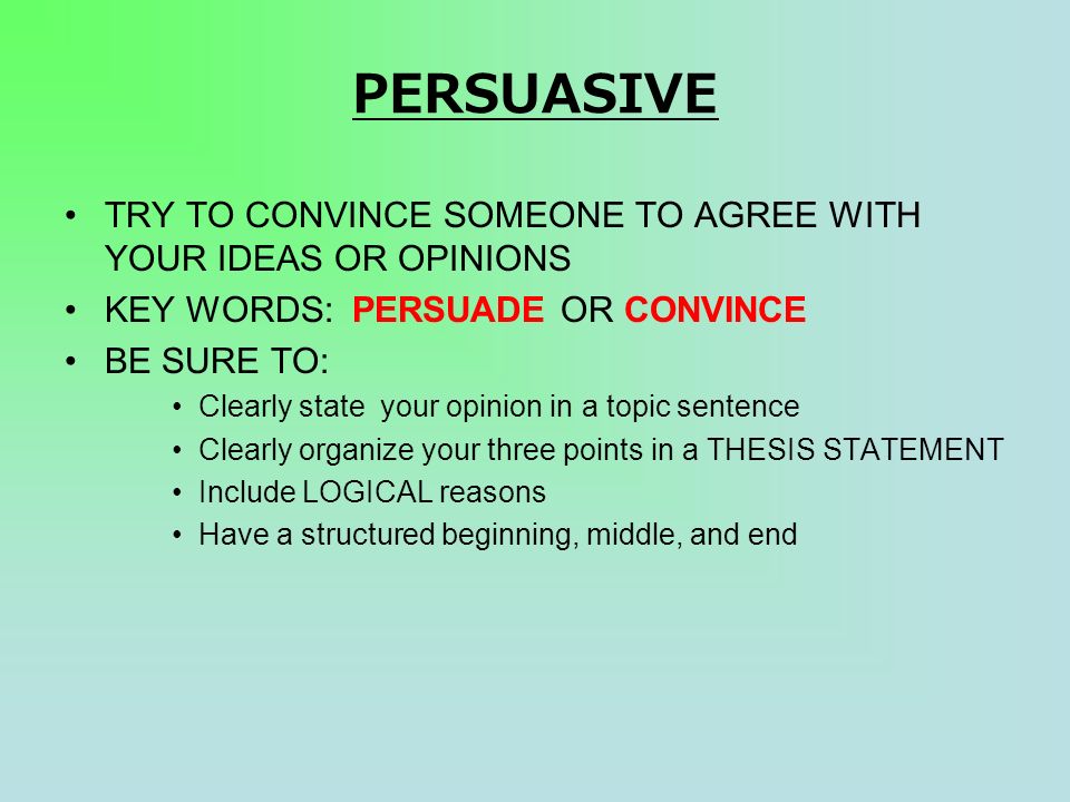 PERSUASIVE TRY TO CONVINCE SOMEONE TO AGREE WITH YOUR IDEAS OR OPINIONS KEY WORDS: PERSUADE OR CONVINCE BE SURE TO: Clearly state your opinion in a topic sentence Clearly organize your three points in a THESIS STATEMENT Include LOGICAL reasons Have a structured beginning, middle, and end