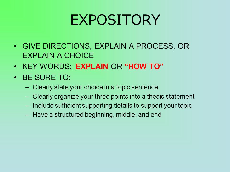 EXPOSITORY GIVE DIRECTIONS, EXPLAIN A PROCESS, OR EXPLAIN A CHOICE KEY WORDS: EXPLAIN OR HOW TO BE SURE TO: –Clearly state your choice in a topic sentence –Clearly organize your three points into a thesis statement –Include sufficient supporting details to support your topic –Have a structured beginning, middle, and end