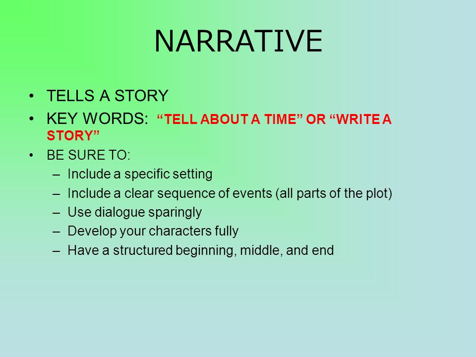 NARRATIVE TELLS A STORY KEY WORDS: TELL ABOUT A TIME OR WRITE A STORY BE SURE TO: –Include a specific setting –Include a clear sequence of events (all parts of the plot) –Use dialogue sparingly –Develop your characters fully –Have a structured beginning, middle, and end
