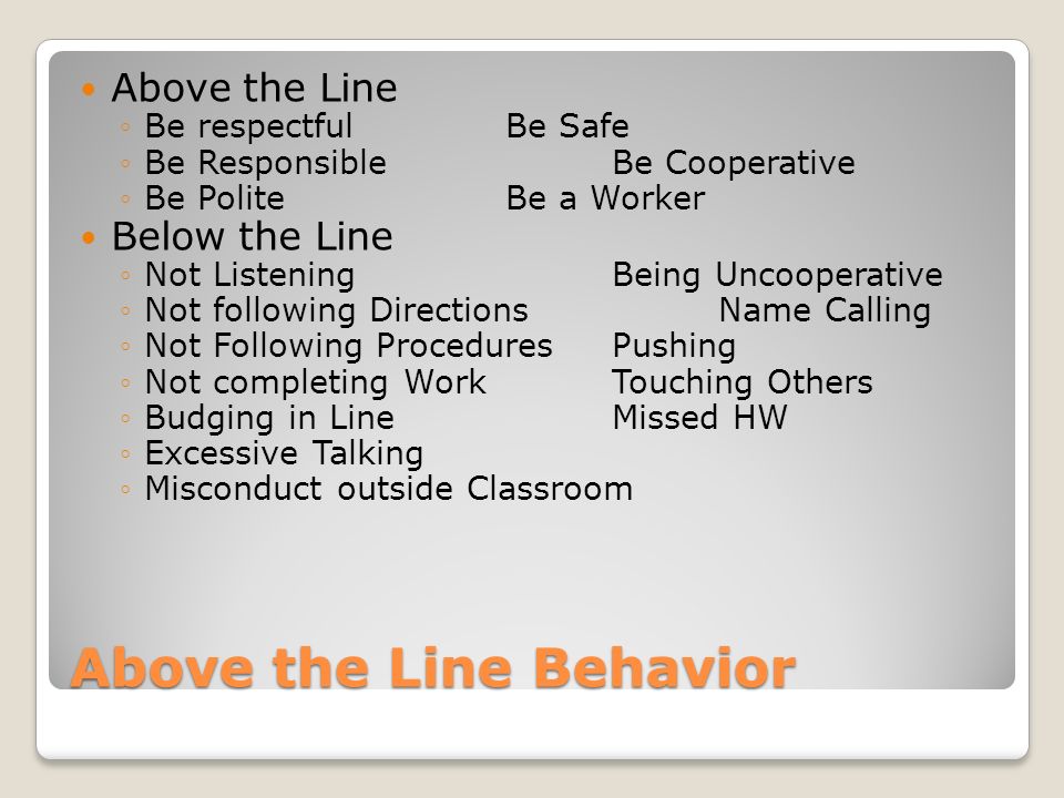 Above the Line Behavior Above the Line Be respectfulBe Safe Be Responsible Be Cooperative Be PoliteBe a Worker Below the Line Not ListeningBeing Uncooperative Not following DirectionsName Calling Not Following ProceduresPushing Not completing WorkTouching Others Budging in LineMissed HW Excessive Talking Misconduct outside Classroom