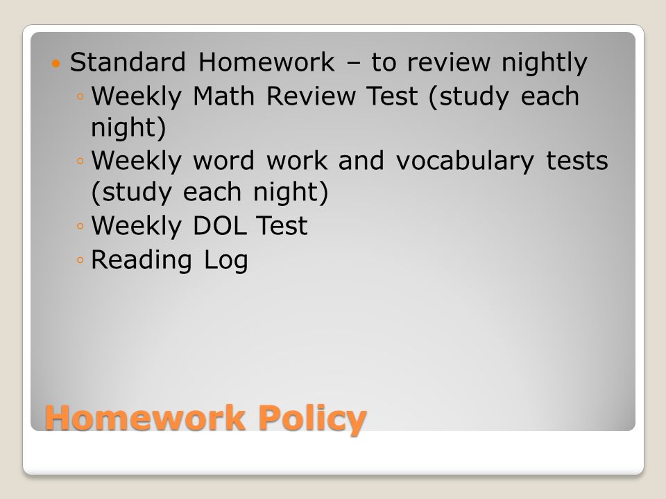Homework Policy Standard Homework – to review nightly Weekly Math Review Test (study each night) Weekly word work and vocabulary tests (study each night) Weekly DOL Test Reading Log