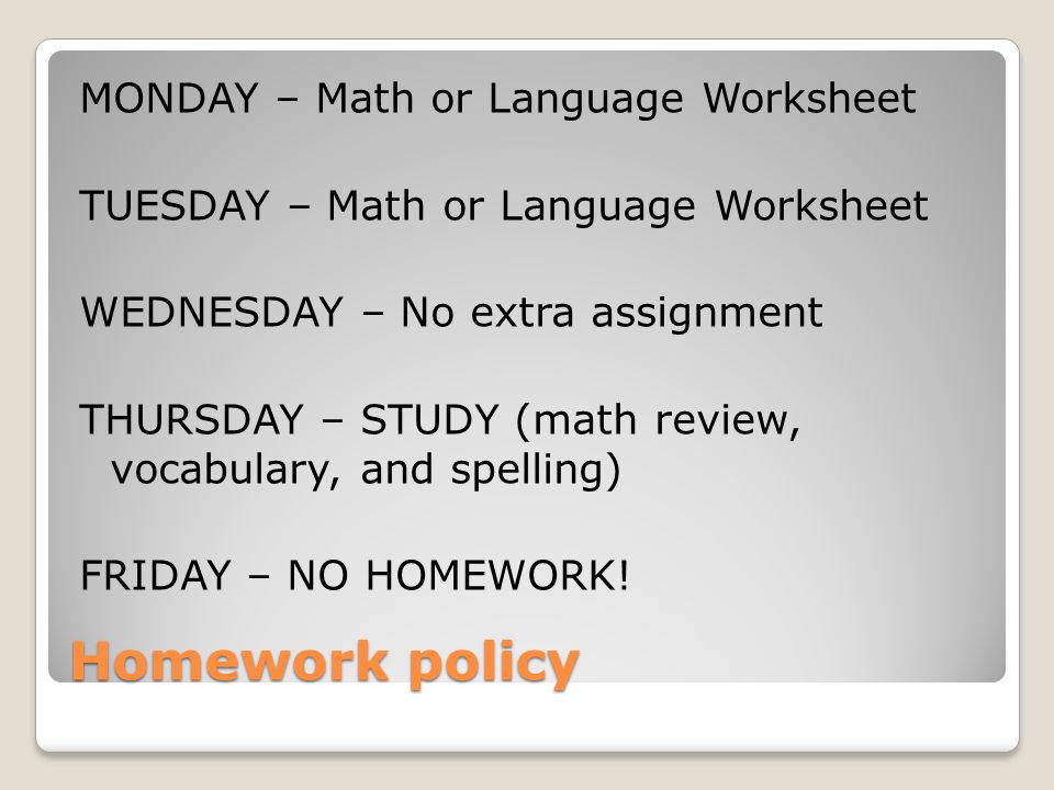 Homework policy MONDAY – Math or Language Worksheet TUESDAY – Math or Language Worksheet WEDNESDAY – No extra assignment THURSDAY – STUDY (math review, vocabulary, and spelling) FRIDAY – NO HOMEWORK!