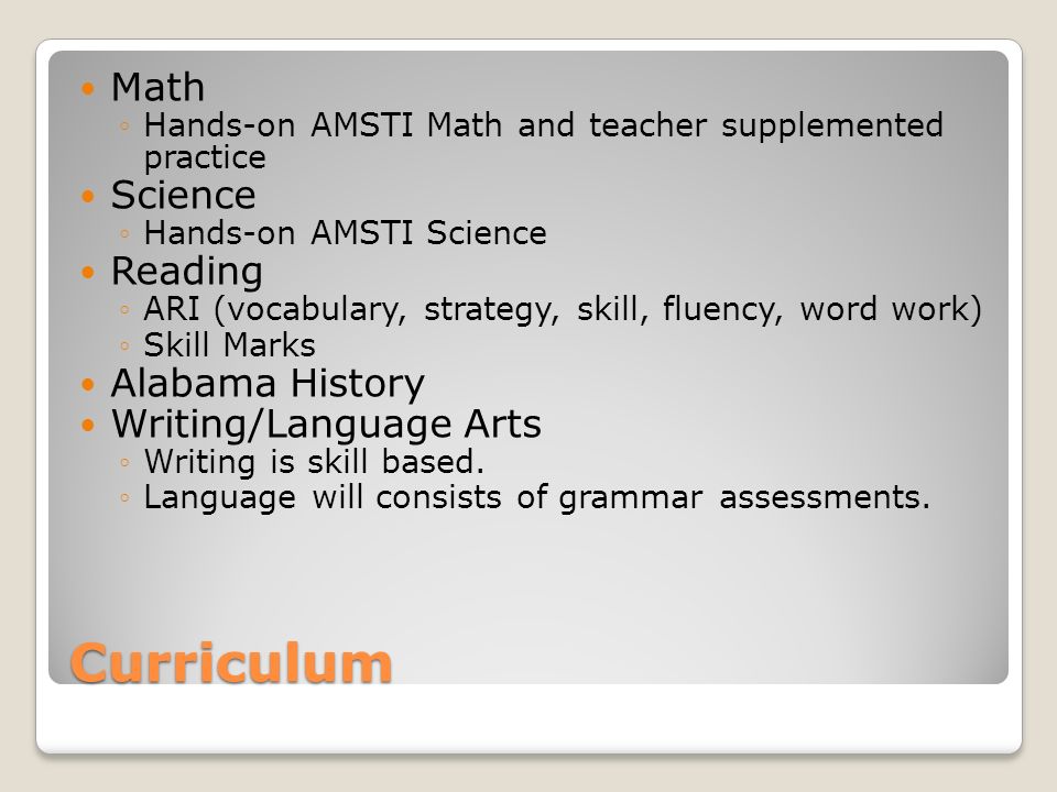 Curriculum Math Hands-on AMSTI Math and teacher supplemented practice Science Hands-on AMSTI Science Reading ARI (vocabulary, strategy, skill, fluency, word work) Skill Marks Alabama History Writing/Language Arts Writing is skill based.