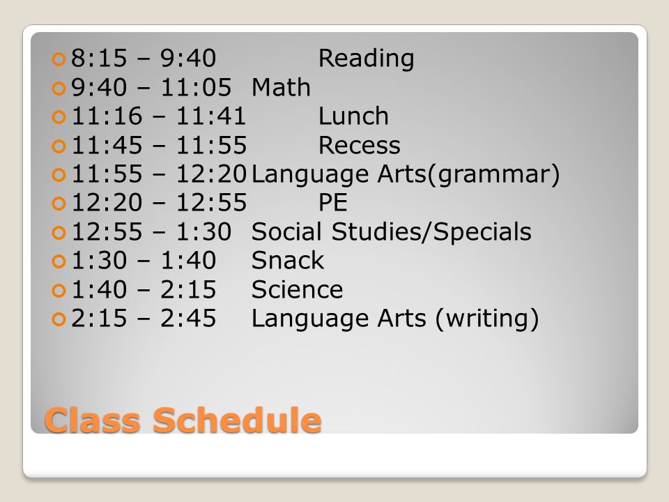 Class Schedule 8:15 – 9:40 Reading 9:40 – 11:05 Math 11:16 – 11:41 Lunch 11:45 – 11:55 Recess 11:55 – 12:20Language Arts(grammar) 12:20 – 12:55 PE 12:55 – 1:30 Social Studies/Specials 1:30 – 1:40 Snack 1:40 – 2:15 Science 2:15 – 2:45 Language Arts (writing)