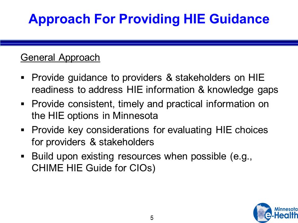 5 Approach For Providing HIE Guidance General Approach Provide guidance to providers & stakeholders on HIE readiness to address HIE information & knowledge gaps Provide consistent, timely and practical information on the HIE options in Minnesota Provide key considerations for evaluating HIE choices for providers & stakeholders Build upon existing resources when possible (e.g., CHIME HIE Guide for CIOs)