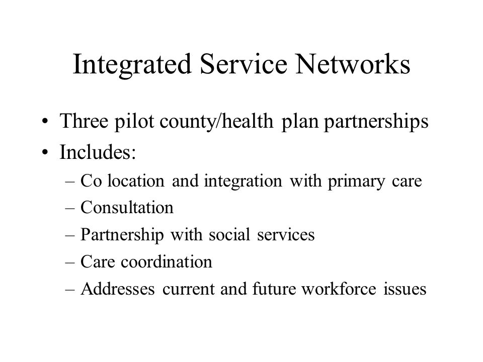 Integrated Service Networks Three pilot county/health plan partnerships Includes: –Co location and integration with primary care –Consultation –Partnership with social services –Care coordination –Addresses current and future workforce issues