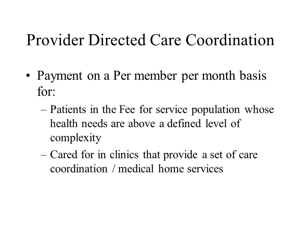 Provider Directed Care Coordination Payment on a Per member per month basis for: –Patients in the Fee for service population whose health needs are above a defined level of complexity –Cared for in clinics that provide a set of care coordination / medical home services