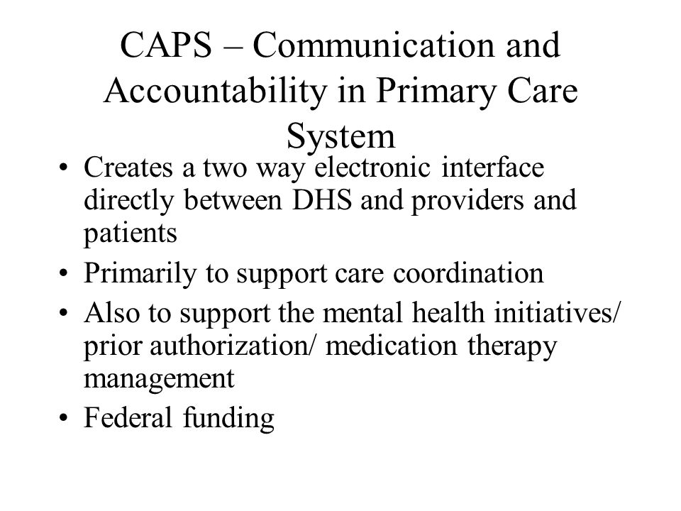 CAPS – Communication and Accountability in Primary Care System Creates a two way electronic interface directly between DHS and providers and patients Primarily to support care coordination Also to support the mental health initiatives/ prior authorization/ medication therapy management Federal funding