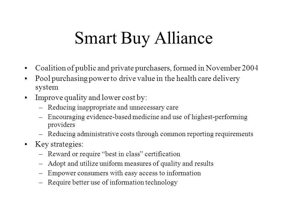 Smart Buy Alliance Coalition of public and private purchasers, formed in November 2004 Pool purchasing power to drive value in the health care delivery system Improve quality and lower cost by: –Reducing inappropriate and unnecessary care –Encouraging evidence-based medicine and use of highest-performing providers –Reducing administrative costs through common reporting requirements Key strategies: –Reward or require best in class certification –Adopt and utilize uniform measures of quality and results –Empower consumers with easy access to information –Require better use of information technology