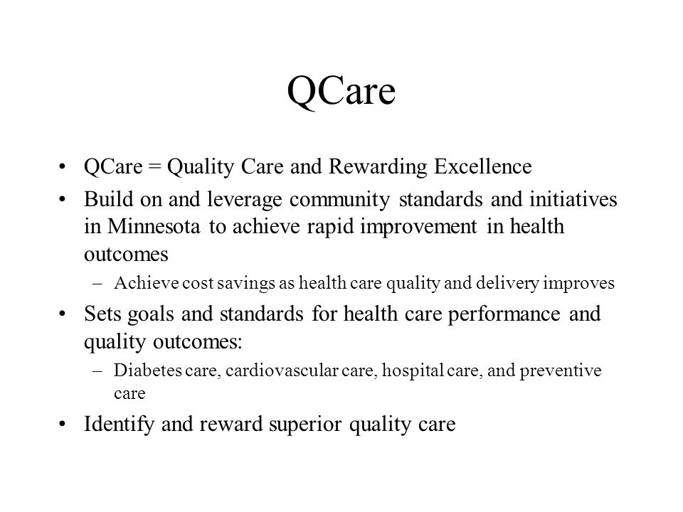 QCare QCare = Quality Care and Rewarding Excellence Build on and leverage community standards and initiatives in Minnesota to achieve rapid improvement in health outcomes –Achieve cost savings as health care quality and delivery improves Sets goals and standards for health care performance and quality outcomes: –Diabetes care, cardiovascular care, hospital care, and preventive care Identify and reward superior quality care