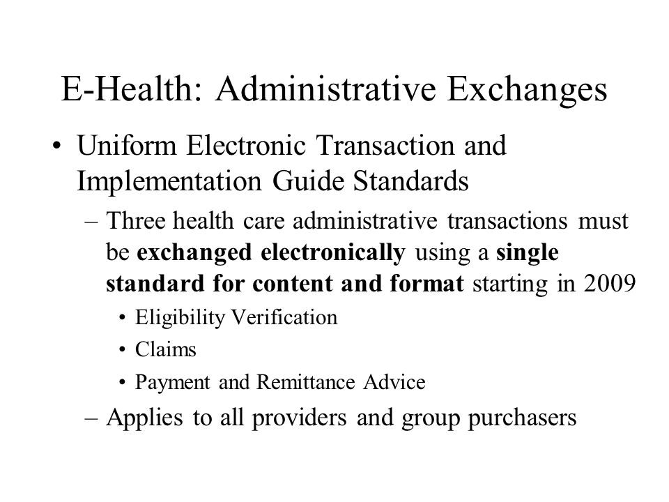 E-Health: Administrative Exchanges Uniform Electronic Transaction and Implementation Guide Standards –Three health care administrative transactions must be exchanged electronically using a single standard for content and format starting in 2009 Eligibility Verification Claims Payment and Remittance Advice –Applies to all providers and group purchasers