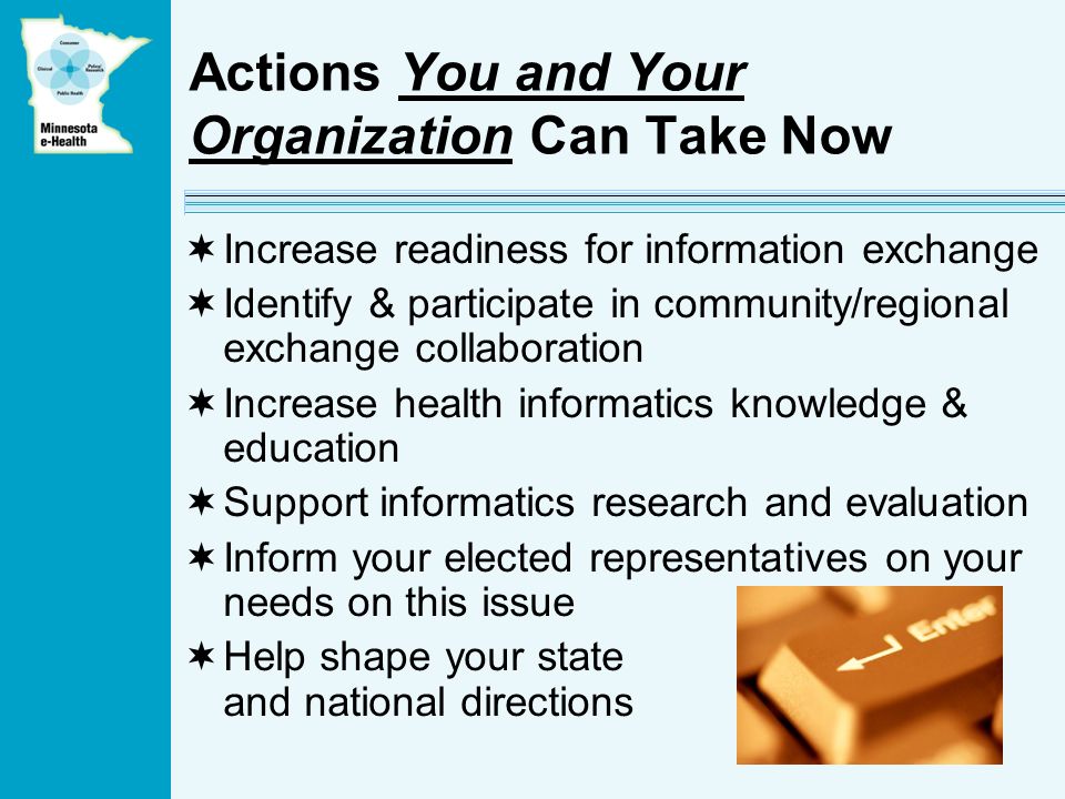Actions You and Your Organization Can Take Now Increase readiness for information exchange Identify & participate in community/regional exchange collaboration Increase health informatics knowledge & education Support informatics research and evaluation Inform your elected representatives on your needs on this issue Help shape your state and national directions