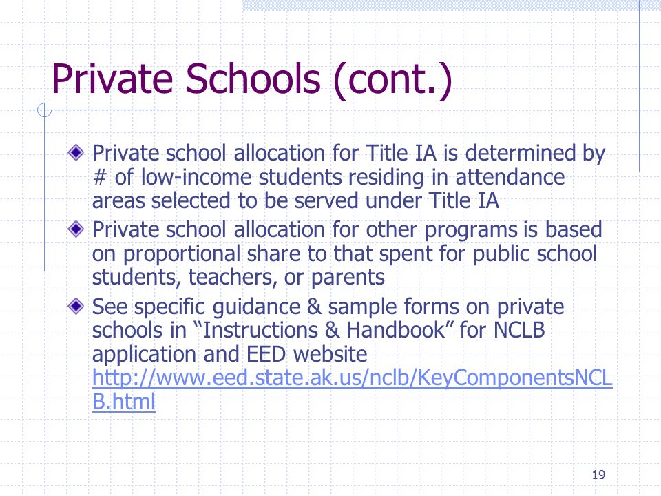 19 Private Schools (cont.) Private school allocation for Title IA is determined by # of low-income students residing in attendance areas selected to be served under Title IA Private school allocation for other programs is based on proportional share to that spent for public school students, teachers, or parents See specific guidance & sample forms on private schools in Instructions & Handbook for NCLB application and EED website   B.html   B.html