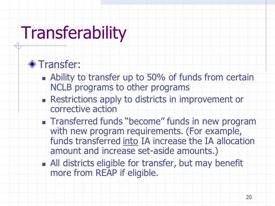 20 Transferability Transfer: Ability to transfer up to 50% of funds from certain NCLB programs to other programs Restrictions apply to districts in improvement or corrective action Transferred funds become funds in new program with new program requirements.