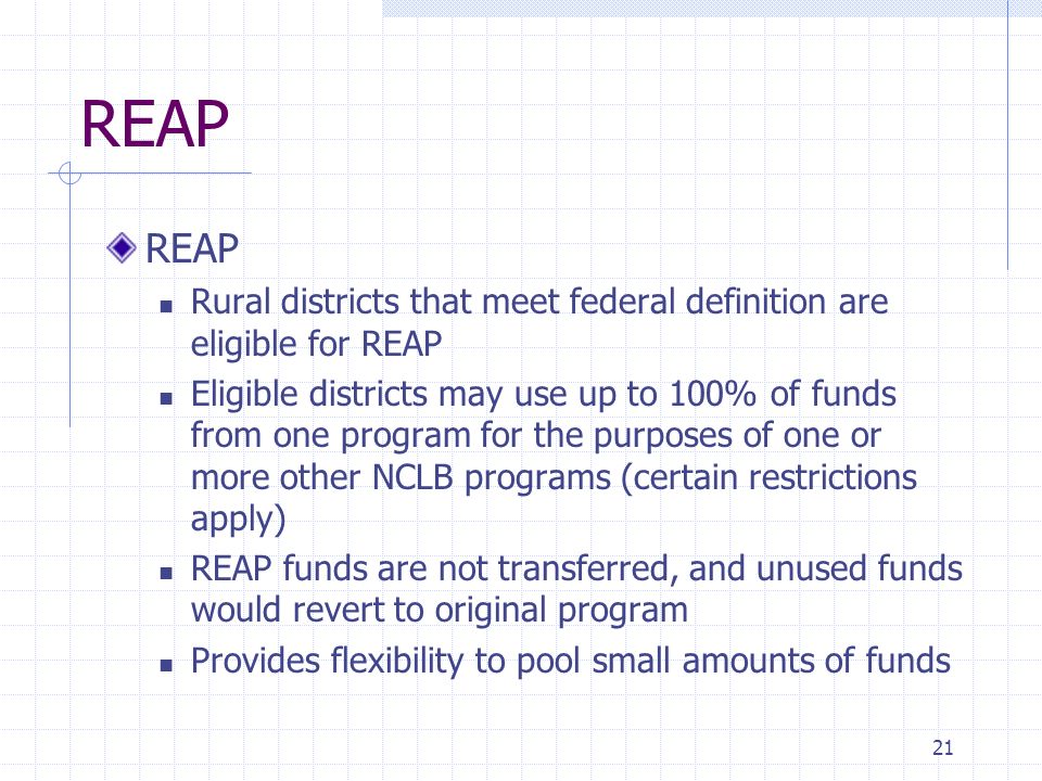 21 REAP Rural districts that meet federal definition are eligible for REAP Eligible districts may use up to 100% of funds from one program for the purposes of one or more other NCLB programs (certain restrictions apply) REAP funds are not transferred, and unused funds would revert to original program Provides flexibility to pool small amounts of funds