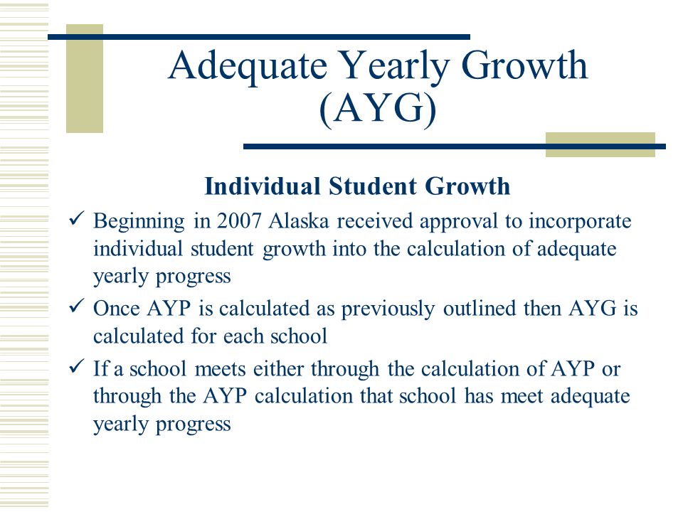 Adequate Yearly Growth (AYG) Individual Student Growth Beginning in 2007 Alaska received approval to incorporate individual student growth into the calculation of adequate yearly progress Once AYP is calculated as previously outlined then AYG is calculated for each school If a school meets either through the calculation of AYP or through the AYP calculation that school has meet adequate yearly progress