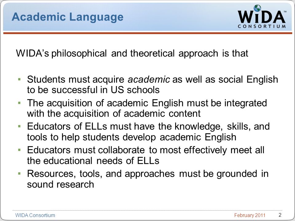 February WIDA Consortium Academic Language WIDAs philosophical and theoretical approach is that Students must acquire academic as well as social English to be successful in US schools The acquisition of academic English must be integrated with the acquisition of academic content Educators of ELLs must have the knowledge, skills, and tools to help students develop academic English Educators must collaborate to most effectively meet all the educational needs of ELLs Resources, tools, and approaches must be grounded in sound research