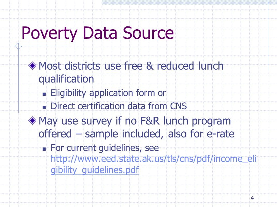 4 Poverty Data Source Most districts use free & reduced lunch qualification Eligibility application form or Direct certification data from CNS May use survey if no F&R lunch program offered – sample included, also for e-rate For current guidelines, see   gibility_guidelines.pdf   gibility_guidelines.pdf