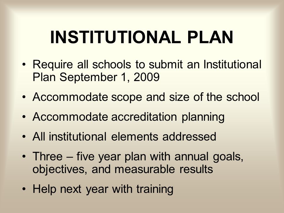 INSTITUTIONAL PLAN Require all schools to submit an Institutional Plan September 1, 2009 Accommodate scope and size of the school Accommodate accreditation planning All institutional elements addressed Three – five year plan with annual goals, objectives, and measurable results Help next year with training