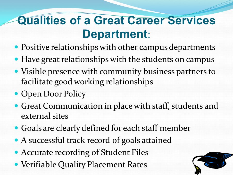 Qualities of a Great Career Services Department : Positive relationships with other campus departments Have great relationships with the students on campus Visible presence with community business partners to facilitate good working relationships Open Door Policy Great Communication in place with staff, students and external sites Goals are clearly defined for each staff member A successful track record of goals attained Accurate recording of Student Files Verifiable Quality Placement Rates