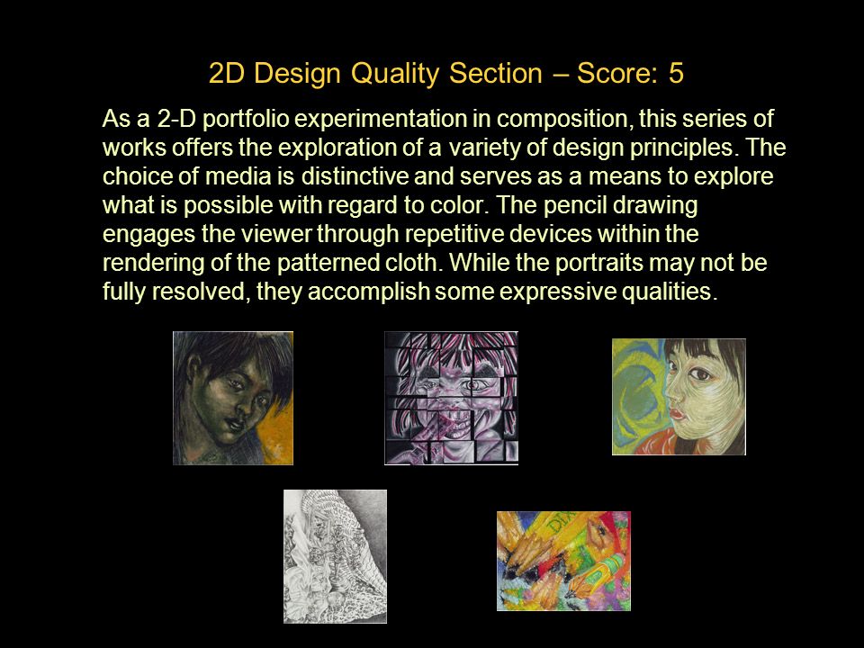 2D Design Quality Section – Score: 5 As a 2-D portfolio experimentation in composition, this series of works offers the exploration of a variety of design principles.