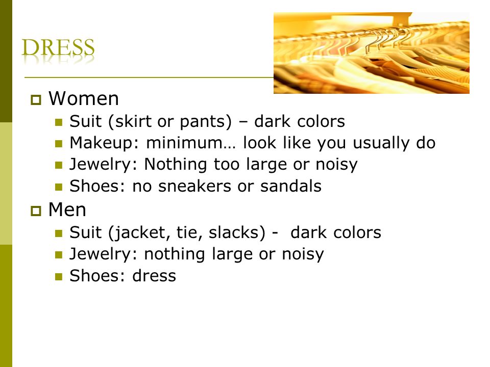 Women Suit (skirt or pants) – dark colors Makeup: minimum… look like you usually do Jewelry: Nothing too large or noisy Shoes: no sneakers or sandals Men Suit (jacket, tie, slacks) - dark colors Jewelry: nothing large or noisy Shoes: dress