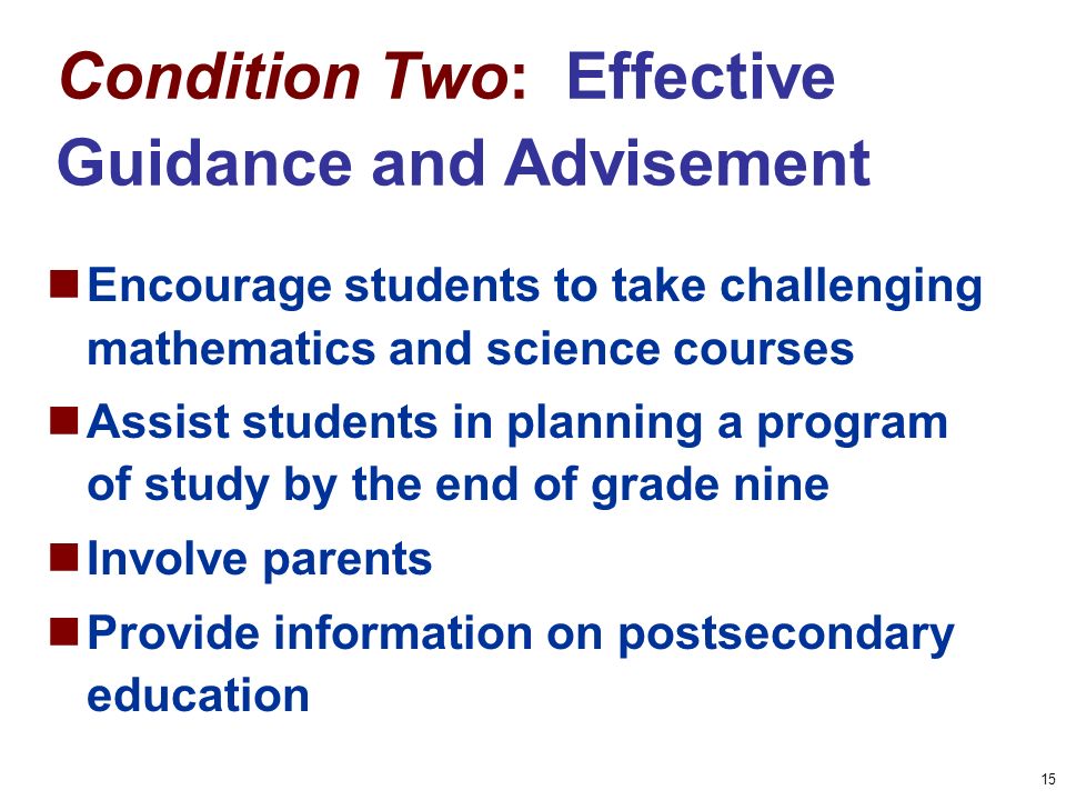 15 Condition Two: Effective Guidance and Advisement Encourage students to take challenging mathematics and science courses Assist students in planning a program of study by the end of grade nine Involve parents Provide information on postsecondary education