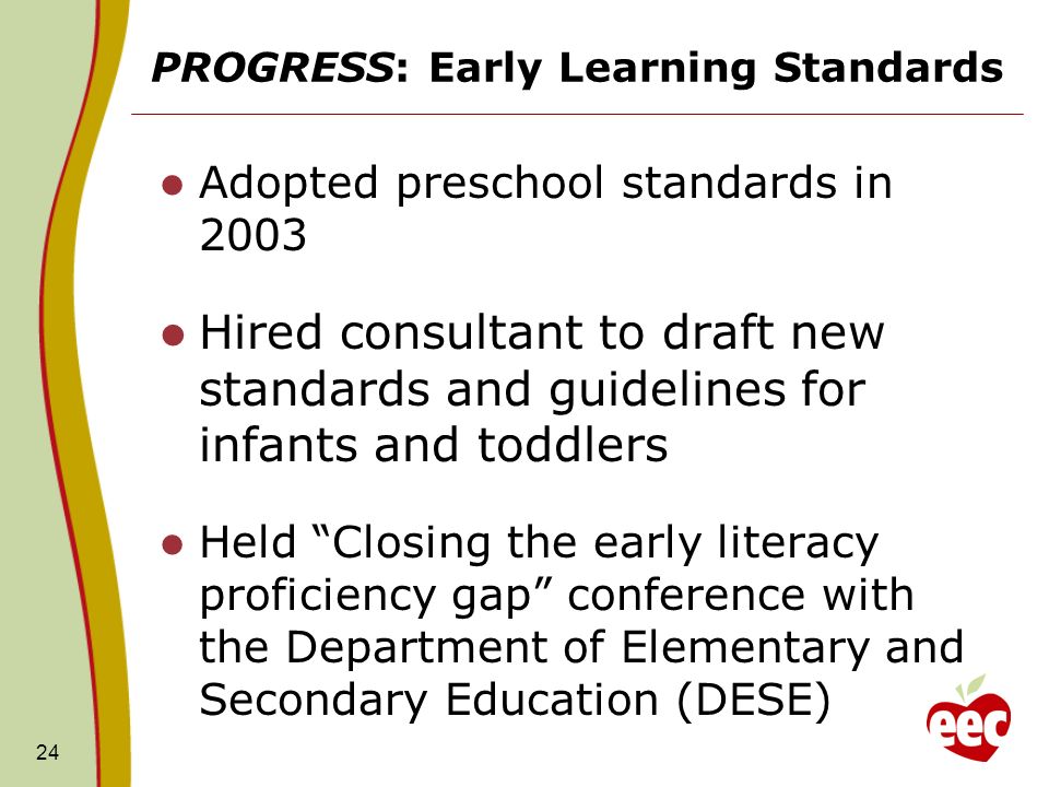 PROGRESS: Early Learning Standards Adopted preschool standards in 2003 Hired consultant to draft new standards and guidelines for infants and toddlers Held Closing the early literacy proficiency gap conference with the Department of Elementary and Secondary Education (DESE) 24