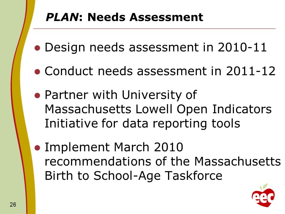 PLAN: Needs Assessment Design needs assessment in Conduct needs assessment in Partner with University of Massachusetts Lowell Open Indicators Initiative for data reporting tools Implement March 2010 recommendations of the Massachusetts Birth to School-Age Taskforce 26