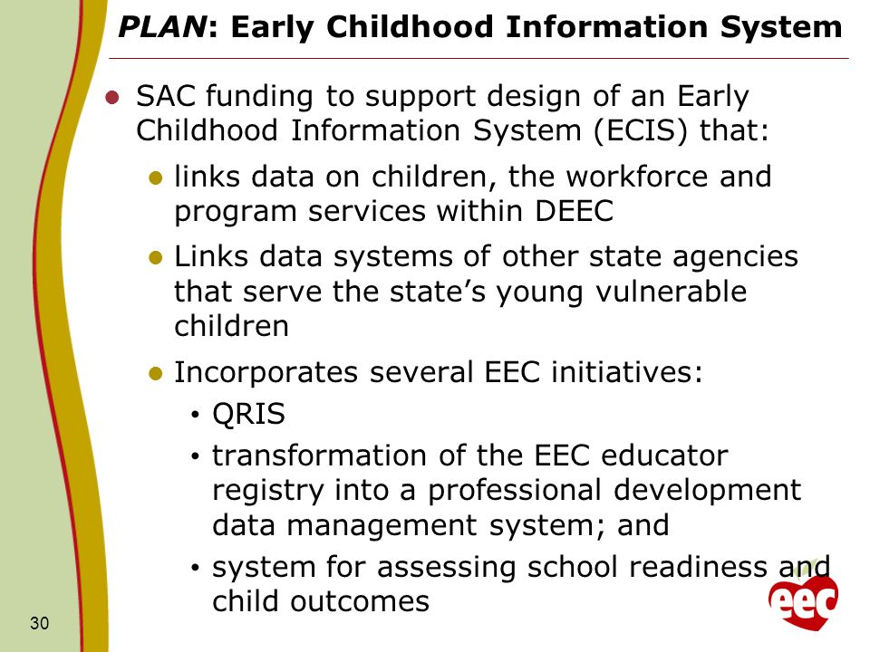PLAN: Early Childhood Information System SAC funding to support design of an Early Childhood Information System (ECIS) that: links data on children, the workforce and program services within DEEC Links data systems of other state agencies that serve the states young vulnerable children Incorporates several EEC initiatives: QRIS transformation of the EEC educator registry into a professional development data management system; and system for assessing school readiness and child outcomes 30
