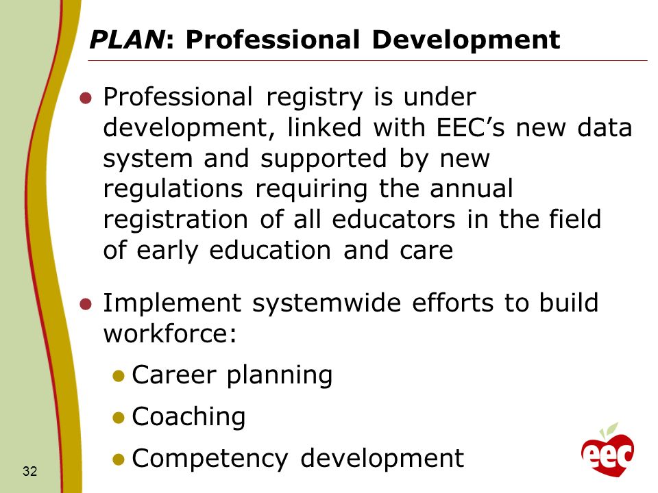 PLAN: Professional Development Professional registry is under development, linked with EECs new data system and supported by new regulations requiring the annual registration of all educators in the field of early education and care Implement systemwide efforts to build workforce: Career planning Coaching Competency development 32