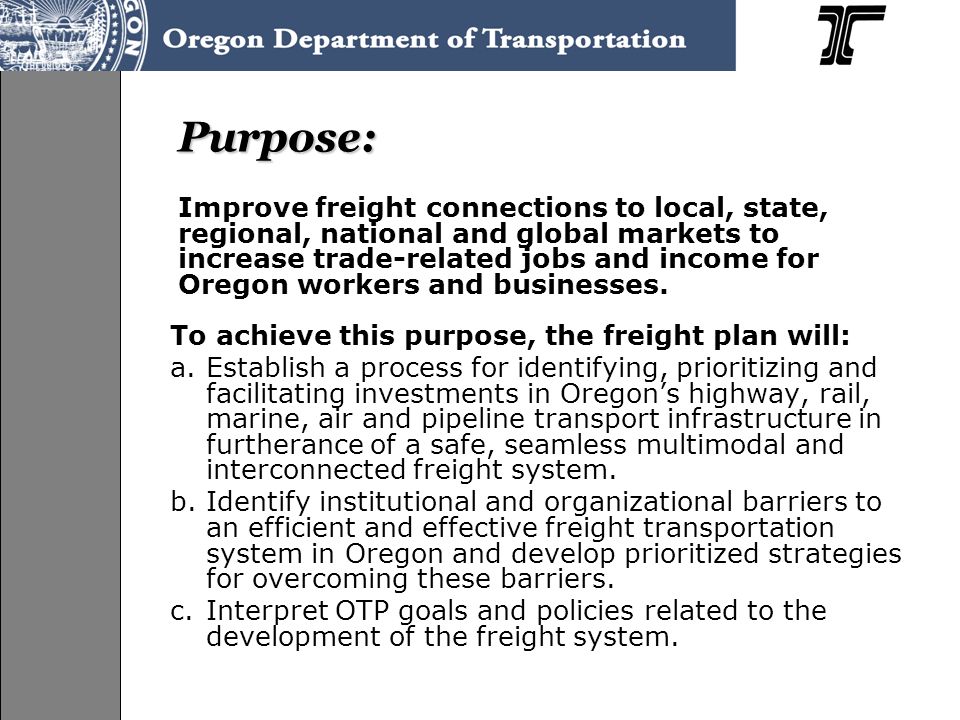 Purpose: To achieve this purpose, the freight plan will: a.Establish a process for identifying, prioritizing and facilitating investments in Oregons highway, rail, marine, air and pipeline transport infrastructure in furtherance of a safe, seamless multimodal and interconnected freight system.