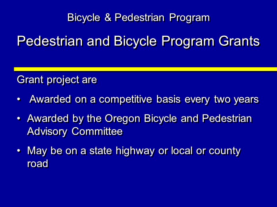 Pedestrian and Bicycle Program Grants Grant project are Awarded on a competitive basis every two years Awarded by the Oregon Bicycle and Pedestrian Advisory Committee May be on a state highway or local or county road Grant project are Awarded on a competitive basis every two years Awarded by the Oregon Bicycle and Pedestrian Advisory Committee May be on a state highway or local or county road Bicycle & Pedestrian Program