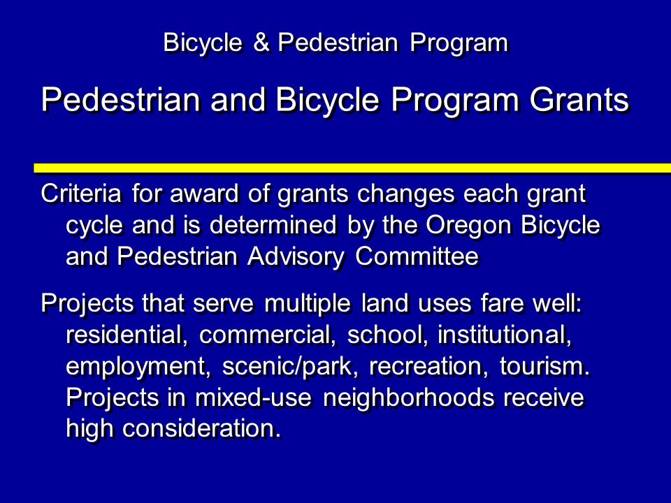 Pedestrian and Bicycle Program Grants Criteria for award of grants changes each grant cycle and is determined by the Oregon Bicycle and Pedestrian Advisory Committee Projects that serve multiple land uses fare well: residential, commercial, school, institutional, employment, scenic/park, recreation, tourism.