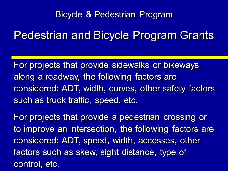 Pedestrian and Bicycle Program Grants For projects that provide sidewalks or bikeways along a roadway, the following factors are considered: ADT, width, curves, other safety factors such as truck traffic, speed, etc.