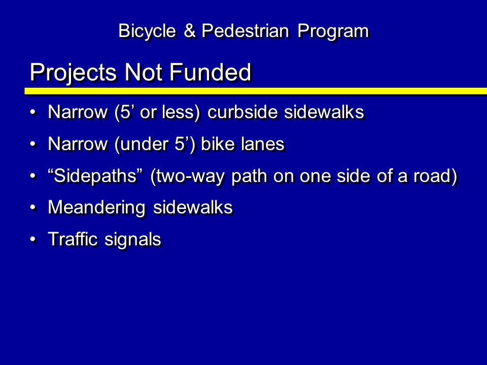 Projects Not Funded Narrow (5 or less) curbside sidewalks Narrow (under 5) bike lanes Sidepaths (two-way path on one side of a road) Meandering sidewalks Traffic signals Narrow (5 or less) curbside sidewalks Narrow (under 5) bike lanes Sidepaths (two-way path on one side of a road) Meandering sidewalks Traffic signals Bicycle & Pedestrian Program