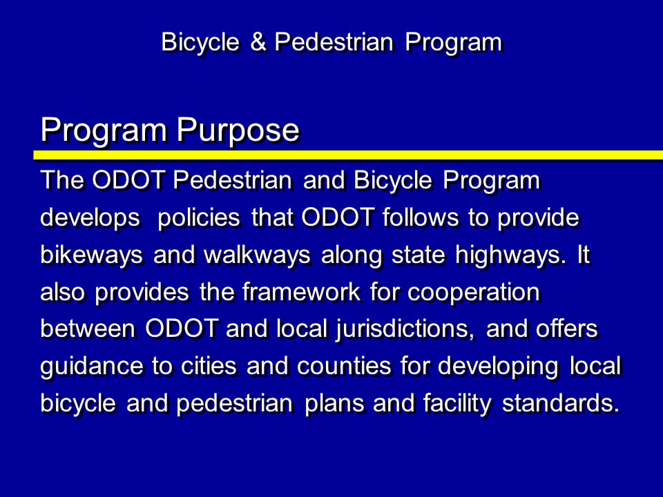 Bicycle & Pedestrian Program Program Purpose The ODOT Pedestrian and Bicycle Program develops policies that ODOT follows to provide bikeways and walkways along state highways.