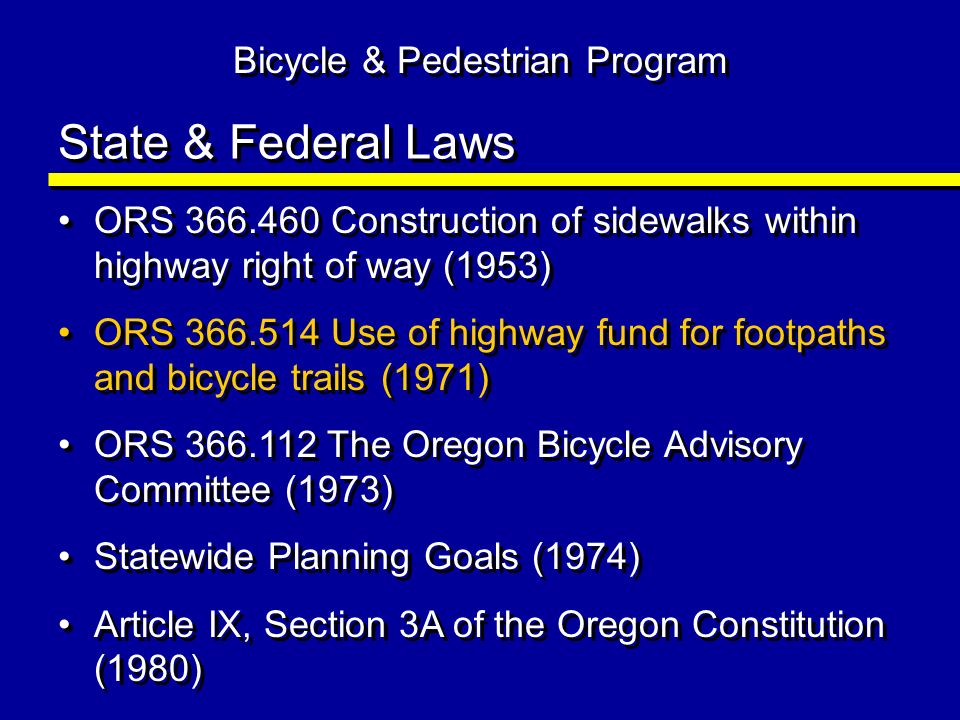 State & Federal Laws ORS Construction of sidewalks within highway right of way (1953) ORS Use of highway fund for footpaths and bicycle trails (1971) ORS The Oregon Bicycle Advisory Committee (1973) Statewide Planning Goals (1974) Article IX, Section 3A of the Oregon Constitution (1980) ORS Construction of sidewalks within highway right of way (1953) ORS Use of highway fund for footpaths and bicycle trails (1971) ORS The Oregon Bicycle Advisory Committee (1973) Statewide Planning Goals (1974) Article IX, Section 3A of the Oregon Constitution (1980) Bicycle & Pedestrian Program