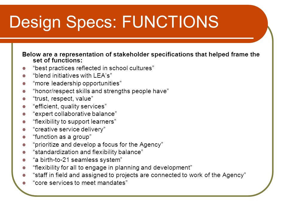 Design Specs: FUNCTIONS Below are a representation of stakeholder specifications that helped frame the set of functions: best practices reflected in school cultures blend initiatives with LEAs more leadership opportunities honor/respect skills and strengths people have trust, respect, value efficient, quality services expert collaborative balance flexibility to support learners creative service delivery function as a group prioritize and develop a focus for the Agency standardization and flexibility balance a birth-to-21 seamless system flexibility for all to engage in planning and development staff in field and assigned to projects are connected to work of the Agency core services to meet mandates
